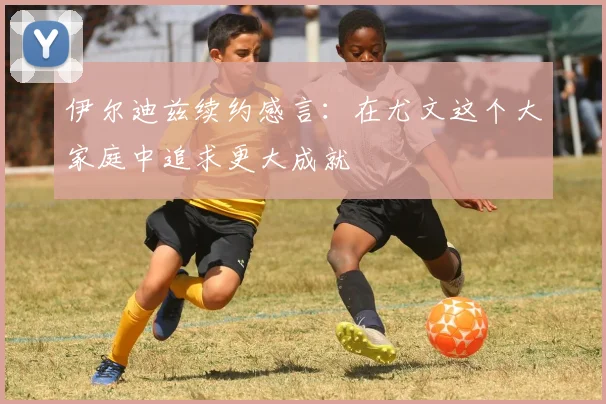伊尔迪兹续约感言：在尤文这个大家庭中追求更大成就