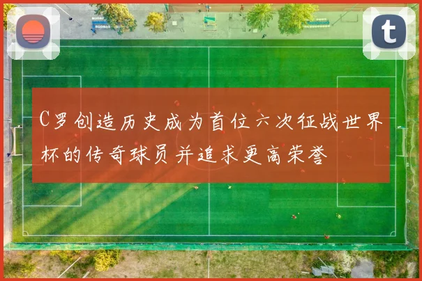 C罗创造历史成为首位六次征战世界杯的传奇球员并追求更高荣誉