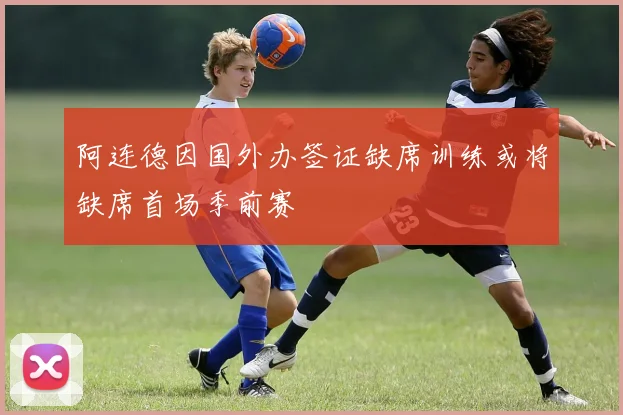 阿连德因国外办签证缺席训练或将缺席首场季前赛