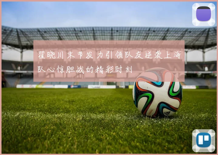 翟晓川末节发力引领队友逆袭上海队心惊胆战的精彩时刻