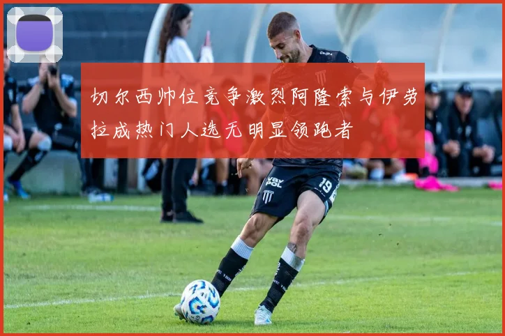 切尔西帅位竞争激烈阿隆索与伊劳拉成热门人选无明显领跑者