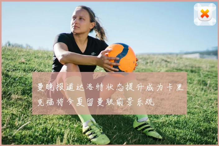 曼晚报道达洛特状态提升成为卡里克福将今夏留曼联前景乐观