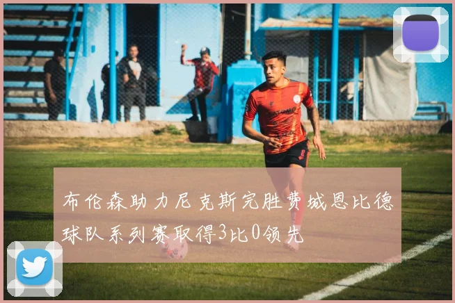 布伦森助力尼克斯完胜费城恩比德球队系列赛取得3比0领先