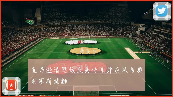 皇马澄清恩佐交易传闻并否认与奥利塞有接触