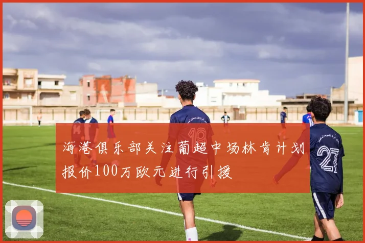 海港俱乐部关注葡超中场林肯计划报价100万欧元进行引援
