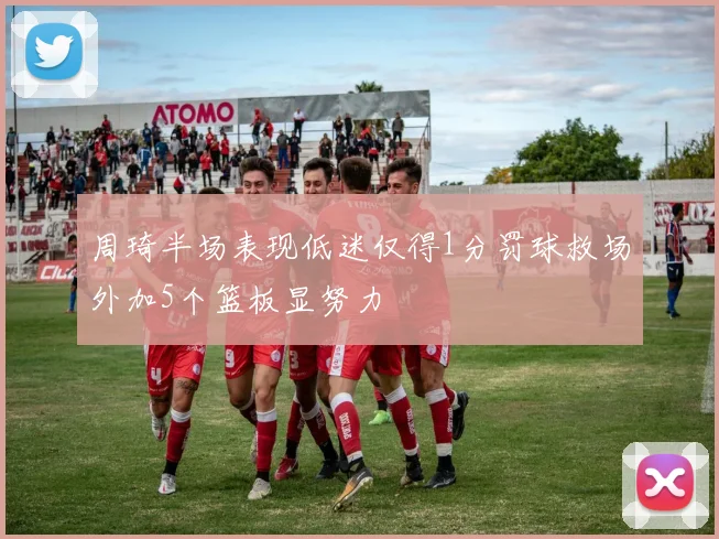 周琦半场表现低迷仅得1分罚球救场外加5个篮板显努力