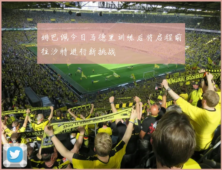 姆巴佩今日马德里训练后将启程前往沙特进行新挑战