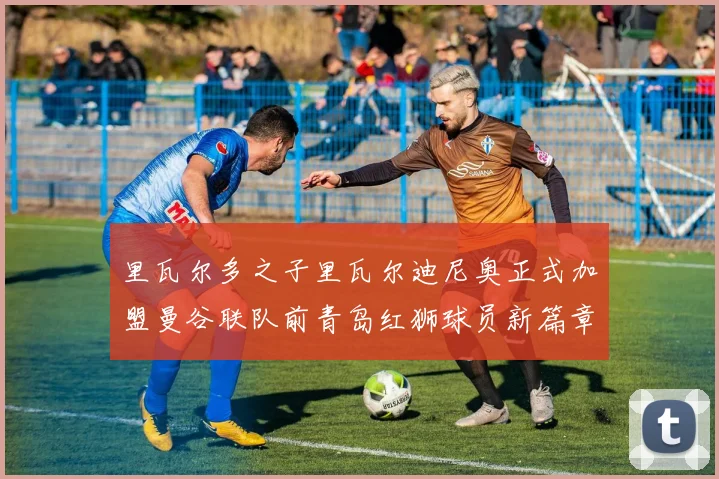 里瓦尔多之子里瓦尔迪尼奥正式加盟曼谷联队前青岛红狮球员新篇章开启