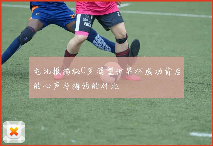 电讯报揭秘C罗渴望世界杯成功背后的心声与梅西的对比