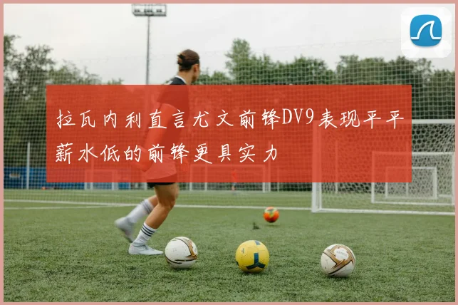 拉瓦内利直言尤文前锋DV9表现平平薪水低的前锋更具实力